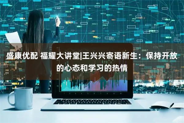 盛康优配 福耀大讲堂|王兴兴寄语新生：保持开放的心态和学习的热情