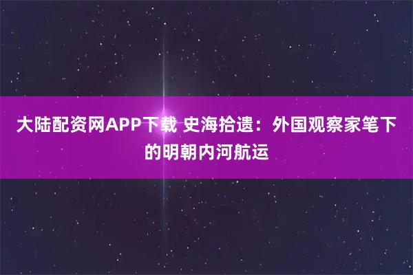 大陆配资网APP下载 史海拾遗：外国观察家笔下的明朝内河航运