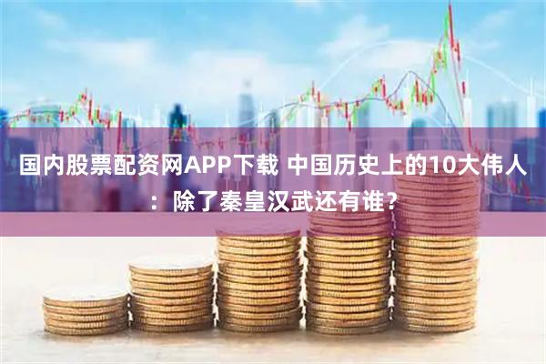 国内股票配资网APP下载 中国历史上的10大伟人：除了秦皇汉武还有谁？