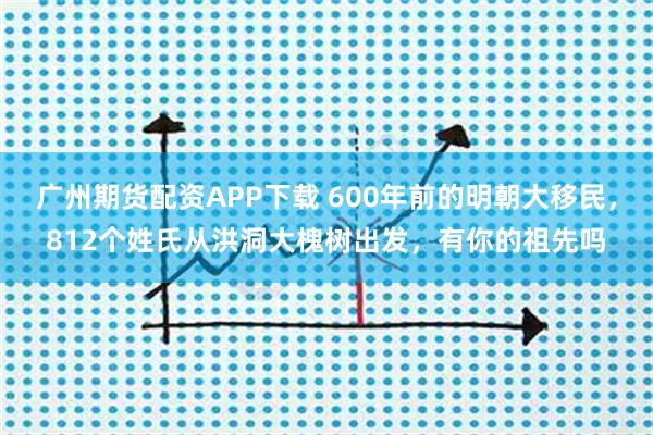 广州期货配资APP下载 600年前的明朝大移民，812个姓氏从洪洞大槐树出发，有你的祖先吗