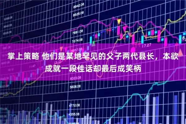 掌上策略 他们是某地罕见的父子两代县长，本欲成就一段佳话却最后成笑柄