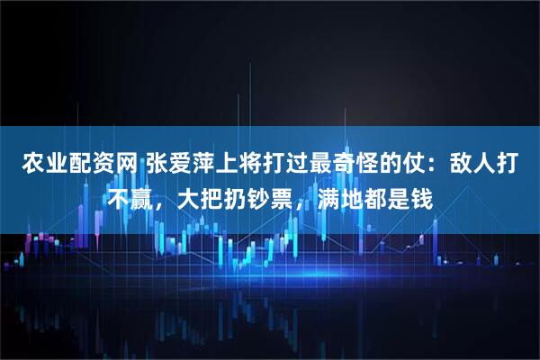 农业配资网 张爱萍上将打过最奇怪的仗：敌人打不赢，大把扔钞票，满地都是钱