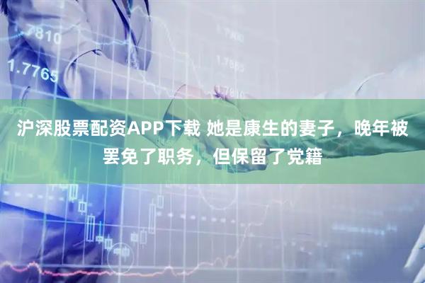 沪深股票配资APP下载 她是康生的妻子，晚年被罢免了职务，但保留了党籍
