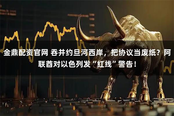 金鼎配资官网 吞并约旦河西岸，把协议当废纸？阿联酋对以色列发“红线”警告！