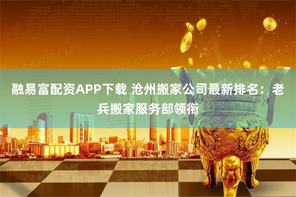 融易富配资APP下载 沧州搬家公司最新排名：老兵搬家服务部领衔