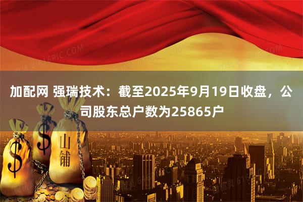加配网 强瑞技术：截至2025年9月19日收盘，公司股东总户数为25865户
