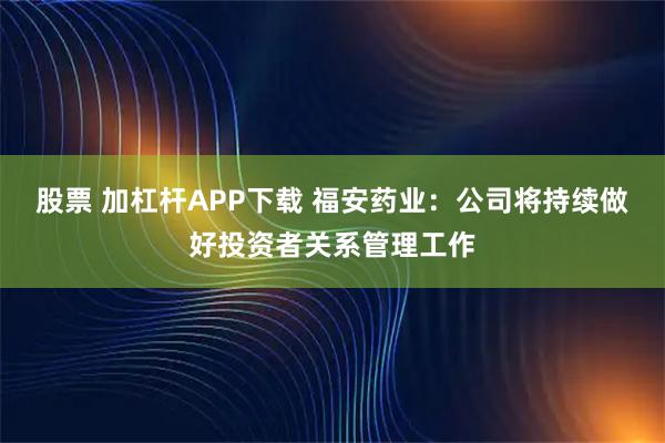 股票 加杠杆APP下载 福安药业：公司将持续做好投资者关系管理工作
