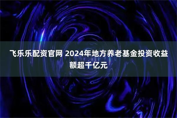 飞乐乐配资官网 2024年地方养老基金投资收益额超千亿元