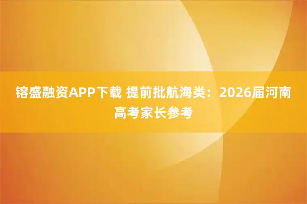 镕盛融资APP下载 提前批航海类：2026届河南高考家长参考