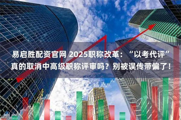 易启胜配资官网 2025职称改革：“以考代评”真的取消中高级职称评审吗？别被误传带偏了！