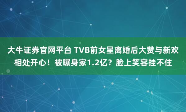 大牛证券官网平台 TVB前女星离婚后大赞与新欢相处开心！被曝身家1.2亿？脸上笑容挂不住