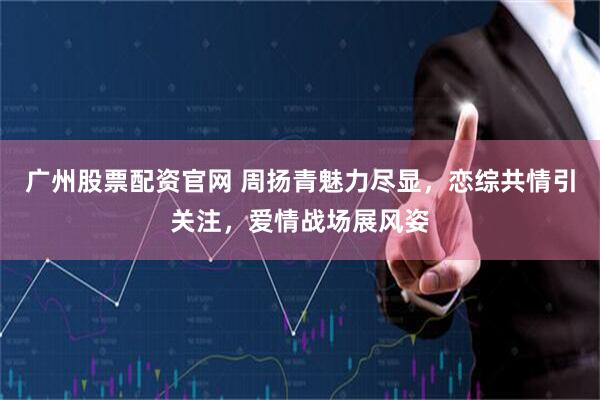 广州股票配资官网 周扬青魅力尽显，恋综共情引关注，爱情战场展风姿