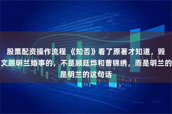 股票配资操作流程 《知否》看了原著才知道，毁掉贺弘文跟明兰婚事的，不是顾廷烨和曹锦绣，而是明兰的这句话