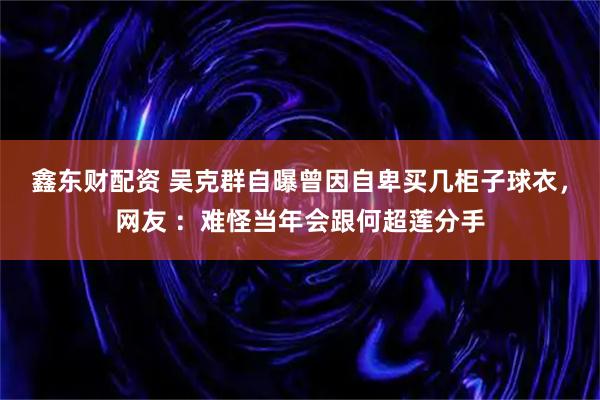 鑫东财配资 吴克群自曝曾因自卑买几柜子球衣，网友 ：难怪当年会跟何超莲分手
