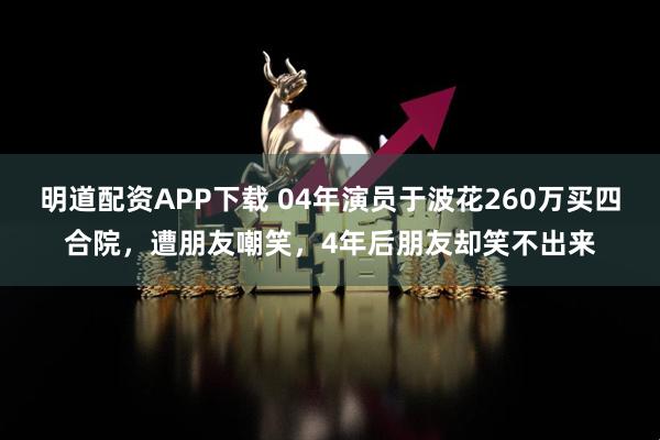 明道配资APP下载 04年演员于波花260万买四合院，遭朋友嘲笑，4年后朋友却笑不出来