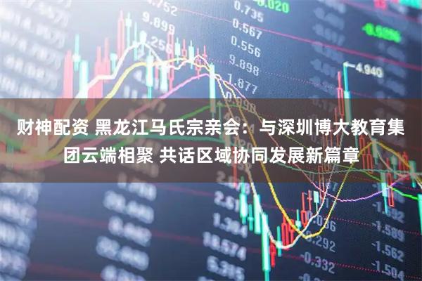 财神配资 黑龙江马氏宗亲会：与深圳博大教育集团云端相聚 共话区域协同发展新篇章
