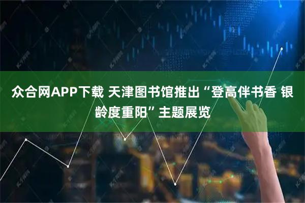 众合网APP下载 天津图书馆推出“登高伴书香 银龄度重阳”主题展览