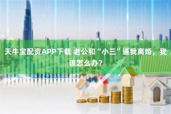 天牛宝配资APP下载 老公和“小三”逼我离婚，我该怎么办？
