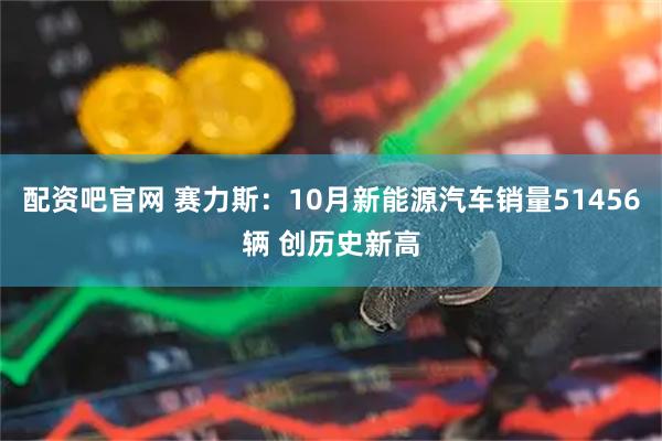 配资吧官网 赛力斯：10月新能源汽车销量51456辆 创历史新高