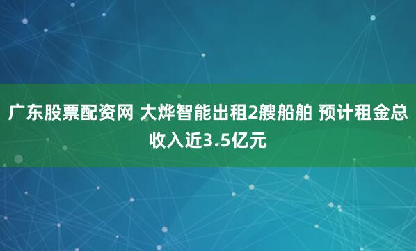 广东股票配资网 大烨智能出租2艘船舶 预计租金总收入近3.5亿元