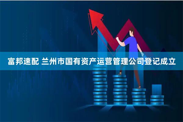 富邦速配 兰州市国有资产运营管理公司登记成立