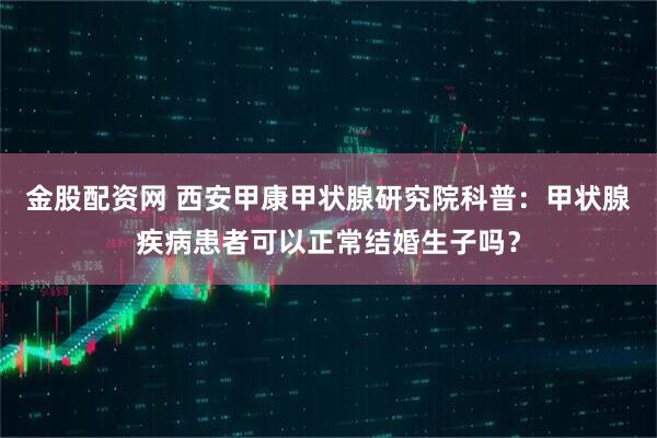 金股配资网 西安甲康甲状腺研究院科普：甲状腺疾病患者可以正常结婚生子吗？