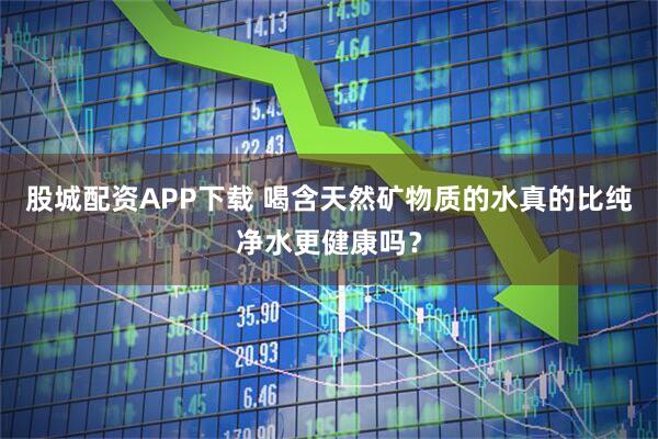 股城配资APP下载 喝含天然矿物质的水真的比纯净水更健康吗？