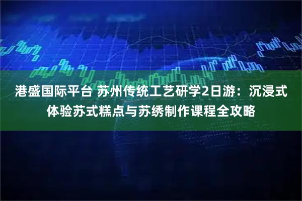 港盛国际平台 苏州传统工艺研学2日游：沉浸式体验苏式糕点与苏绣制作课程全攻略