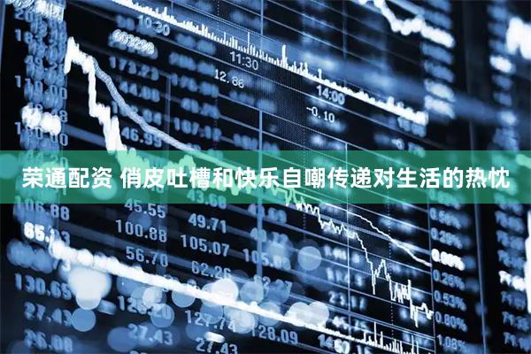 荣通配资 俏皮吐槽和快乐自嘲传递对生活的热忱