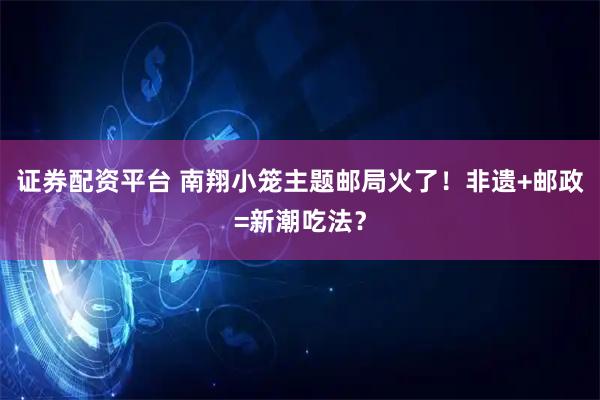 证券配资平台 南翔小笼主题邮局火了！非遗+邮政=新潮吃法？