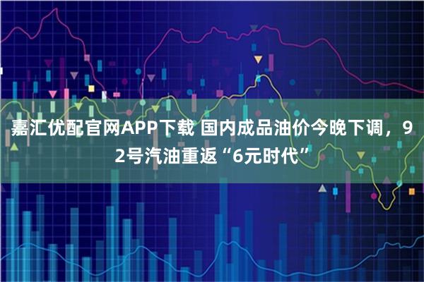 嘉汇优配官网APP下载 国内成品油价今晚下调,92号汽油重返“6元时代”