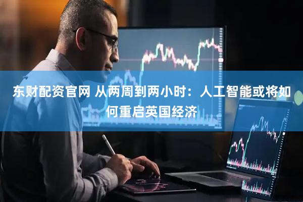 东财配资官网 从两周到两小时：人工智能或将如何重启英国经济