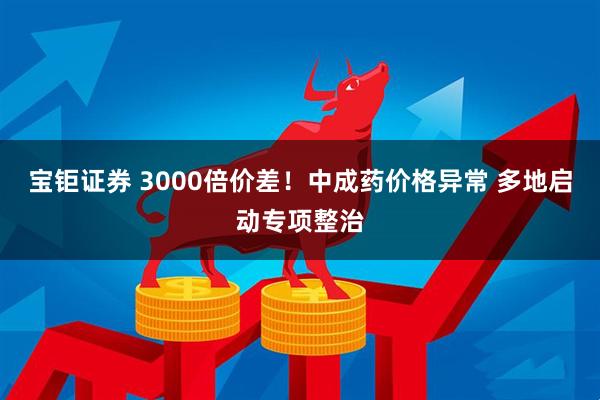 宝钜证券 3000倍价差！中成药价格异常 多地启动专项整治