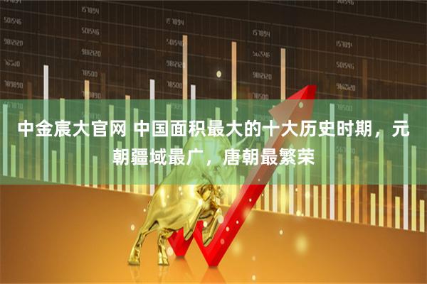 中金宸大官网 中国面积最大的十大历史时期，元朝疆域最广，唐朝最繁荣