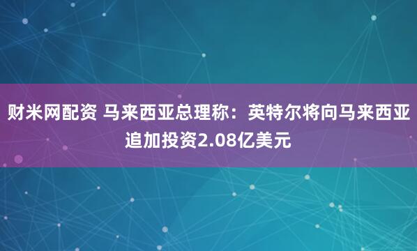 财米网配资 马来西亚总理称：英特尔将向马来西亚追加投资2.08亿美元