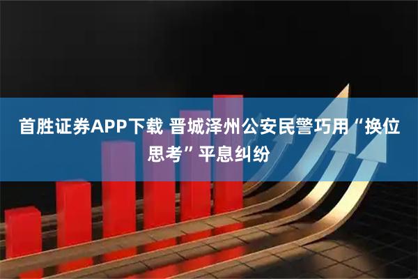 首胜证券APP下载 晋城泽州公安民警巧用“换位思考”平息纠纷