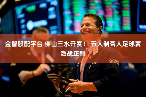 金智股配平台 佛山三水开赛！ 五人制聋人足球赛激战正酣