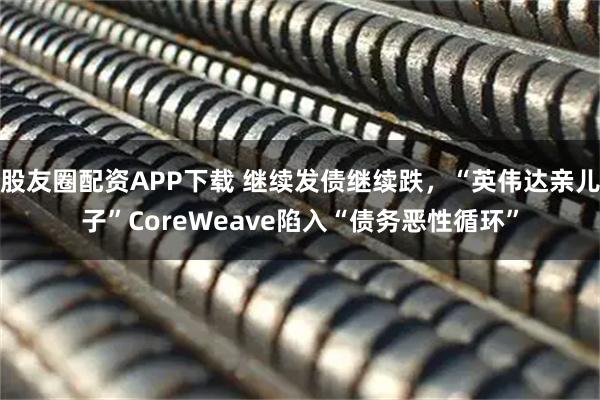 股友圈配资APP下载 继续发债继续跌，“英伟达亲儿子”CoreWeave陷入“债务恶性循环”