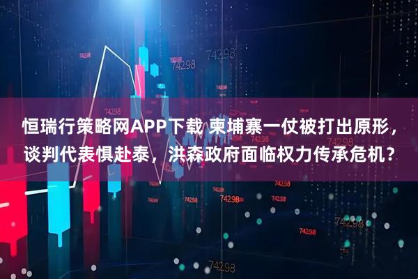 恒瑞行策略网APP下载 柬埔寨一仗被打出原形,谈判代表惧赴泰,洪森政府面临权力传承危机?