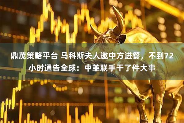 鼎茂策略平台 马科斯夫人邀中方进餐，不到72小时通告全球：中菲联手干了件大事