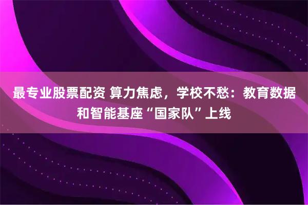 最专业股票配资 算力焦虑,学校不愁:教育数据和智能基座“国家队”上线