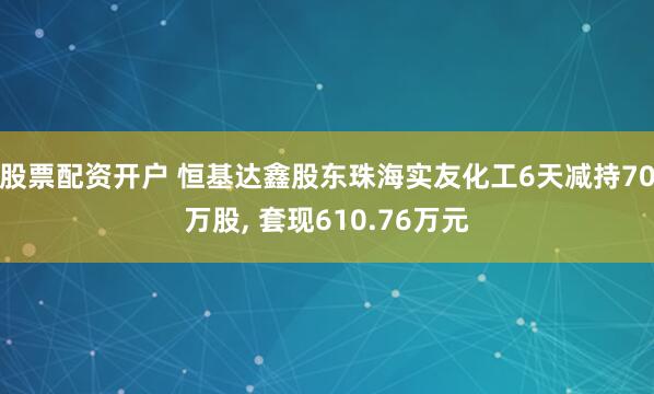 股票配资开户 恒基达鑫股东珠海实友化工6天减持70万股, 套现610.76万元