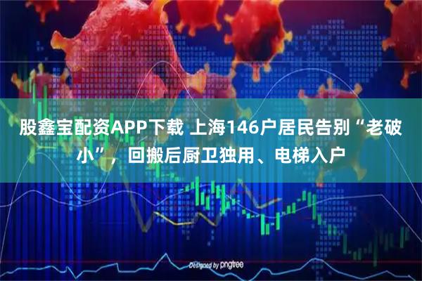 股鑫宝配资APP下载 上海146户居民告别“老破小”，回搬后厨卫独用、电梯入户
