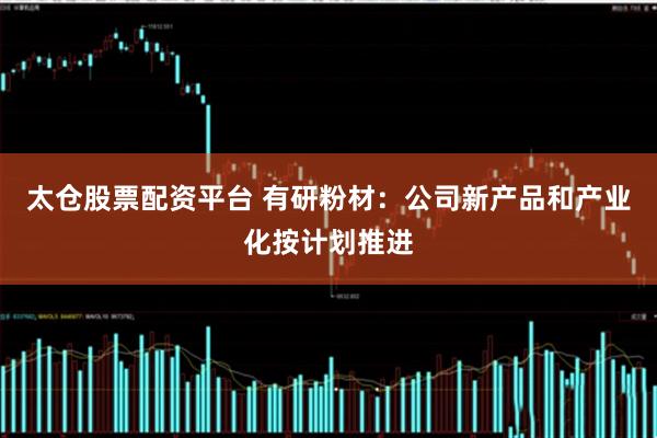 太仓股票配资平台 有研粉材：公司新产品和产业化按计划推进