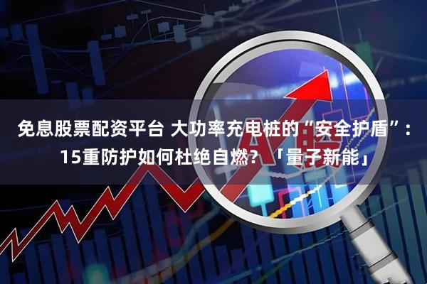 免息股票配资平台 大功率充电桩的“安全护盾”：15重防护如何杜绝自燃？「量子新能」