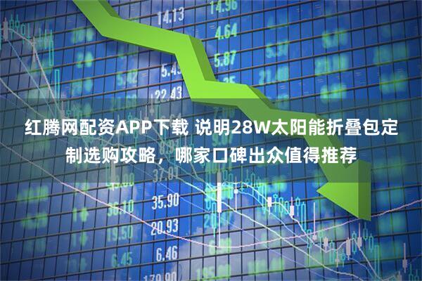 红腾网配资APP下载 说明28W太阳能折叠包定制选购攻略，哪家口碑出众值得推荐