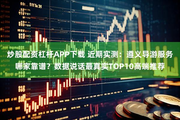 炒股配资杠杆APP下载 近期实测：遵义导游服务哪家靠谱？数据说话最真实TOP10高端推荐