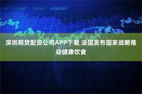 深圳期货配资公司APP下载 法国发布国家战略推动健康饮食