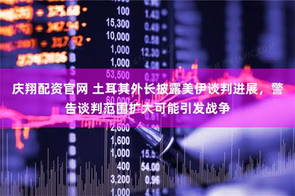庆翔配资官网 土耳其外长披露美伊谈判进展，警告谈判范围扩大可能引发战争