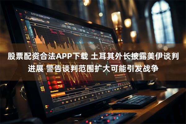 股票配资合法APP下载 土耳其外长披露美伊谈判进展 警告谈判范围扩大可能引发战争